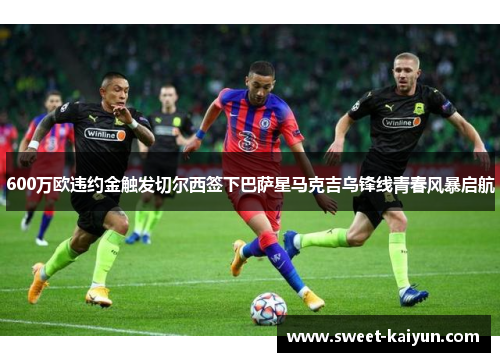 600万欧违约金触发切尔西签下巴萨星马克吉乌锋线青春风暴启航